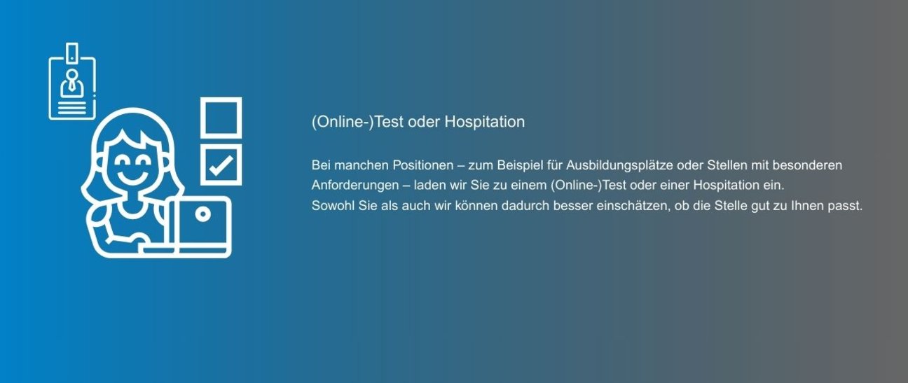 Bei manchen Positionen – zum Beispiel für Ausbildungsplätze oder Stellen mit besonderen Anforderungen – laden wir Sie zu einem (Online-)Test oder einer Hospitation ein. Sowohl Sie als auch wir können dadurch besser einschätzen, ob die Stelle gut zu Ihnen passt.