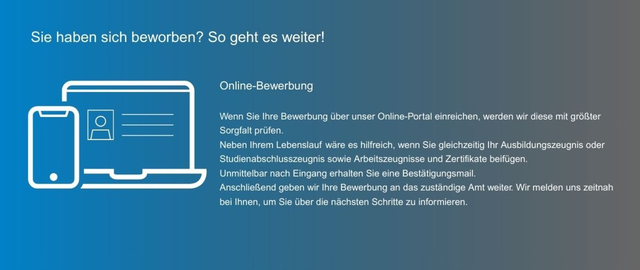 Wenn Sie Ihre Bewerbung über unser Online-Portal einreichen, werden wir diese mit größter Sorgfalt prüfen. Neben Ihrem Lebenslauf wäre es hilfreich, wenn Sie gleichzeitig Ihr Ausbildungszeugnis oder Studienabschlusszeugnis sowie Arbeitszeugnisse und Zertifikate beifügen. Unmittelbar nach Eingang erhalten Sie eine Bestätigungsmail. Anschließend geben wir Ihre Bewerbung an das zuständige Amt weiter. Wir melden uns zeitnah bei Ihnen, um Sie über die nächsten Schritte zu informieren.