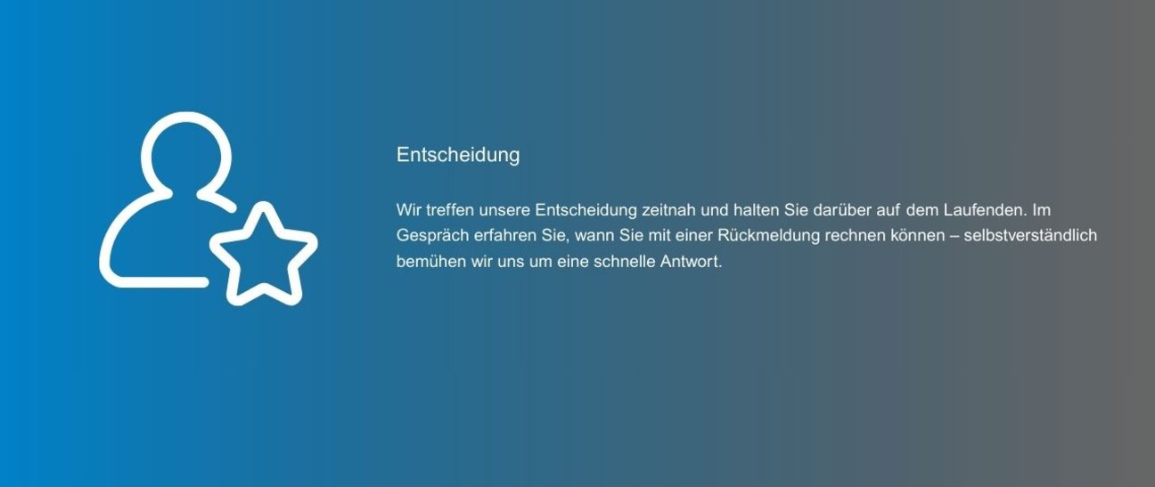Wir treffen unsere Entscheidung zeitnah und halten Sie darüber auf dem Laufenden. Im Gespräch erfahren Sie, wann Sie mit einer Rückmeldung rechnen können – selbstverständlich bemühen wir uns um eine schnelle Antwort.