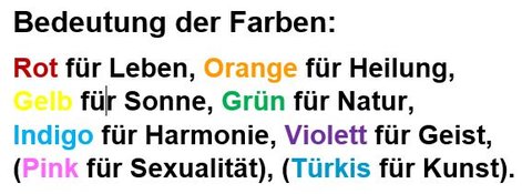 Bedeutung der Farben: Rot für Leben, Orange für Heilung, Gelb für Sonne, Grün für Natur, Indigo für Harmonie, Violett für Geist, (Pink für Sexualität), (Türkis für Kunst). Bedeutung der Farben: Rot für Leben, Orange für Heilung, Gelb für Sonne, Grün für Natur, Indigo für Harmonie, Violett für Geist, (Pink für Sexualität), (Türkis für Kunst).
