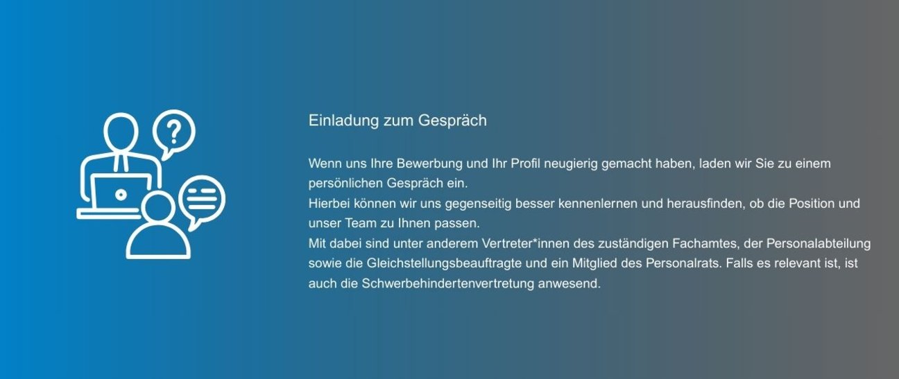 Wenn uns Ihre Bewerbung und Ihr Profil neugierig gemacht haben, laden wir Sie zu einem persönlichen Gespräch ein. Hierbei können wir uns gegenseitig besser kennenlernen und herausfinden, ob die Position und unser Team zu Ihnen passen. Mit dabei sind unter anderem Vertreter*innen des zuständigen Fachamtes, der Personalabteilung sowie die Gleichstellungsbeauftragte und ein Mitglied des Personalrats. Falls es relevant ist, ist auch die Schwerbehindertenvertretung anwesend.